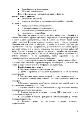 18
 функціональна компетентність;
 соціальна компетентність.
Шляхи формуваннята вдосконалення професійної
компетентностівчителя:
 самоосвітня діяльність;
 вивчення, апробація та впровадження інноваційних освітніх
технологій;
 дослідницько-пошуковадіяльність;
 практично-експериментальнаробота;
 кооперативна проектна творчадіяльність;
 науково-методичнаробота.
Поєднання та впровадження інноваційних форм та методів роботи в
навчально-виховний процес спрямовані на розвиток здатності орієнтуватися
в нових умовах, адаптуватися до них. У освітньому процесі такий підхід
найактуальніший. Вчителю відведено провідну роль у втіленні інновацій.
Завдання вчителя нині – відібрати зі своїх методичних надбань усе
прогресивне і змінити, модернізувати, трансформувати навчальний процес
так, щоб забезпечити розвиток мислення, розумових творчих здібностей
учнів. Дитина психологічно краще готується до сприйняття невідомого,
нового для неї, і це зумовлює не тільки кращі результати в навчанні, а й
сприяє вихованню її як особистості, таких моральних рис, як
цілеспрямованість, наполегливість, принциповість.
Отже, сучасний учитель повинен зробити все, щоб розкрити здібності
й таланти учня, виявити й закріпити найкращі людські риси. А для цього вже
потрібен педагогічний талант та професійна компетентність.
Професійна компетентність
1. Знання реалій сьогодення та потреб часу.
2. Теорія і практика інноваційних педтехнологій та їх ефективне
використання.
3. Знання шляхів вирішення педситуацій із сучаснимишколярами.
4. Вивчення психологічних та вікових особливостей нового покоління
школярів.
5.Оволодіння основами комп'ютерної грамоти для власної роботи та
впровадження комп'ютернихпрограм.
6. Ознайомлення з теорією компетентнісно зорієнтованого підходу,
вивчення нормативнихдокументів.
7. Читання матеріалів періодики з питань КЗП, матеріалів курсів
підвищення кваліфікації.
8. Оволодіння методами формування компетентностей у процесі
викладання предметів.
9. Вивчення вимог до викладання предметів відповідно
держстандарту.
 