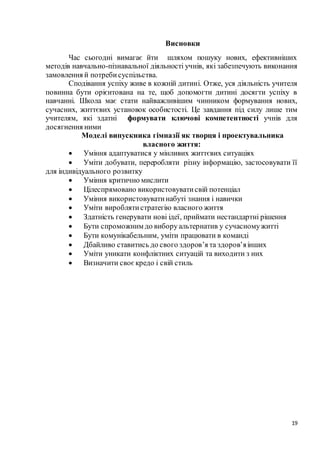 19
Висновки
Час сьогодні вимагає йти шляхом пошуку нових, ефективніших
методів навчально-пізнавальної діяльності учнів, які забезпечують виконання
замовлення й потребисуспільства.
Сподівання успіху живе в кожній дитині. Отже, уся діяльність учителя
повинна бути орієнтована на те, щоб допомогти дитині досягти успіху в
навчанні. Школа має стати найважливішим чинником формування нових,
сучасних, життєвих установок особистості. Це завдання під силу лише тим
учителям, які здатні формувати ключові компетентності учнів для
досягнення ними
Моделі випускника гімназії як творця і проектувальника
власного життя:
 Уміння адаптуватися у мінливих життєвих ситуаціях
 Уміти добувати, переробляти різну інформацію, застосовувати її
для індивідуального розвитку
 Уміння критично мислити
 Цілеспрямовано використовуватисвій потенціал
 Уміння використовуватинабуті знання і навички
 Уміти вироблятистратегію власного життя
 Здатність генерувати нові ідеї, приймати нестандартні рішення
 Бути спроможним до вибору альтернатив у сучасномужитті
 Бути комунікабельним, уміти працювати в команді
 Дбайливо ставитись до свого здоров’я та здоров’яінших
 Уміти уникати конфліктних ситуацій та виходити з них
 Визначити своєкредо і свій стиль
 