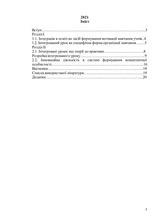 3
2021
Зміст
Вступ………………………………………………………………………...3
РозділІ.
1.1. Інтеграція в освіті як засіб формування мотивації навчання учнів..4
1.2. Інтегрований урок як специфічна форма організації навчання…….5
Розділ ІІ
2.1. Інтегровані уроки: від теорії до практики…………………………..8
Розробкаінтегрованого уроку…………………………………………….9
2.2. Інноваційна діяльність в системі формування компетентної
особистості………………………………………………………………...16
Висновки…………………………………………………………………..18
Списоквикористаної літератури………………………………………...19
Додатки…………………………………………………………………....20
 