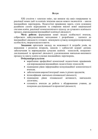 4
Вступ
XXI століття є «епохою змін», що вимагає від шкіл генерування та
реалізації нових ідей та освітніх ініціатив школи нового тисячоліття – школи
інноваційних перетворень. Педагогічні працівники мають стати основною
рушійною силою відродження та створення якісної нової національної
системи освіти, реалізації компетентнісного підходу до сучасного освітнього
процесу, впровадження інноваційної освітньої діяльності.
Мета роботи: формування нової моделі особистості вчителя,
озброєного найсучаснішими методиками і розробками , здатного до
інноваційної діяльності; готового виховувати сучасну конкурентоспроможну
особистість, творця власногожиття.
Завдання: орієнтація закладу на можливості й потреби учнів, на
виявлення і розвиток інтересів, нахилів і здібностей кожної дитини;
забезпечення та впровадження сучасних освітніх технологій, пошуково-
дослідницької та проектної діяльності; удосконалення навчально-виховного
процесута змісту освіти в умовах інноваційних перетворень.
Очікуванірезультати:
 вироблення професійної компетенції педагогічних працівників
для впровадження інноваційних педагогічних технологій;
 підвищення рівня інформаційно-комунікаційної компетентності
вчителя;
 забезпечення широкої інтеграції знань із різних предметів;
 інтенсифікація навчально-пізнавальної діяльності;
 підвищення рівня пізнавальної активності, навчальних
досягнень;
 готовність вчителя до роботи з обдарованими учнями, до
пошуково-дослідницькоїта проектної діяльності;
 