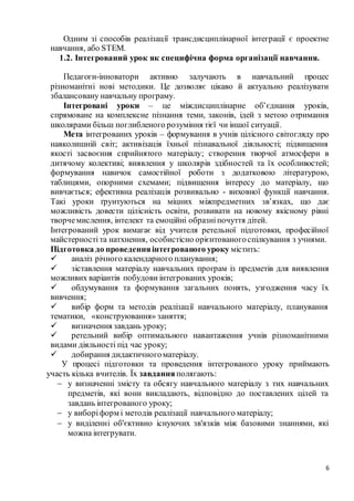 6
Одним зі способів реалізації трансдисциплінарної інтеграції є проектне
навчання, або STEM.
1.2. Інтегрований урок як специфічна форма організації навчання.
Педагоги-інноватори активно залучають в навчальний процес
різноманітні нові методики. Це дозволяє цікаво й актуально реалізувати
збалансовану навчальну програму.
Інтегровані уроки – це міждисциплінарне об’єднання уроків,
спрямоване на комплексне пізнання теми, законів, ідей з метою отримання
школярами більш поглибленого розуміння тієї чи іншої ситуації.
Мета інтегрованих уроків – формування в учнів цілісного світогляду про
навколишній світ; активізація їхньої пізнавальної діяльності; підвищення
якості засвоєння сприйнятого матеріалу; створення творчої атмосфери в
дитячому колективі; виявлення у школярів здібностей та їх особливостей;
формування навичок самостійної роботи з додатковою літературою,
таблицями, опорними схемами; підвищення інтересу до матеріалу, що
вивчається; ефективна реалізація розвивально - виховної функції навчання.
Такі уроки ґрунтуються на міцних міжпредметних зв’язках, що дає
можливість довести цілісність освіти, розвивати на новому якісному рівні
творчемислення, інтелект та емоційні образніпочуття дітей.
Інтегрований урок вимагає від учителя ретельної підготовки, професійної
майстерності та натхнення, особистісно орієнтованогоспілкування з учнями.
Підготовка до проведенняінтегрованого уроку містить:
 аналіз річного календарного планування;
 зіставлення матеріалу навчальних програм із предметів для виявлення
можливих варіантів побудови інтегрованих уроків;
 обдумування та формування загальних понять, узгодження часу їх
вивчення;
 вибір форм та методів реалізації навчального матеріалу, планування
тематики, «конструювання» заняття;
 визначення завдань уроку;
 ретельний вибір оптимального навантаження учнів різноманітними
видами діяльності під час уроку;
 добирання дидактичногоматеріалу.
У процесі підготовки та проведення інтегрованого уроку приймають
участь кілька вчителів. Їх завдання полягають:
 у визначенні змісту та обсягу навчального матеріалу з тих навчальних
предметів, які вони викладають, відповідно до поставлених цілей та
завдань інтегрованого уроку;
 у виборіформ і методів реалізації навчального матеріалу;
 у виділенні об'єктивно існуючих зв'язків між базовими знаннями, які
можна інтегрувати.
 