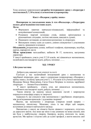 10
Тому доцільно запропонувати розробку інтегрованого уроку з літератури і
математики (5, 7, 10 класи) з елементами телерепортажу:
Квест «Подорож у країну знань»
Повторення та узагальнення знань із тем «Фольклор», «Літературна
казка», розв’язуваннятекстовихзадач.
Мета:
 Формувати навички навчально-пізнавальної, інформаційної та
комунікативної компетенцій;
 Розвивати творчий потенціал учнів, вміння орієнтуватися в
різноманітних ситуаціях, логічне мислення, швидкість думки;
 Підвищити мотивацію до вивчення математики та літератури;
 Виховувати повагу один до одного, уміння спілкуватися з учасниками
квесту, працювати в команді.
Обладнання: інтерактивна дошка, мобільні телефони, відеокамера, ноутбук,
картки, маршрутні листи
Місце проведення: методкабінет, кабінети № 17, психолога, заступника
директора
У квесті приймають участь учні 5,7,10 класів, які цікавляться математикою,
полюбляють нестандартні задачі, ребуси, таємниці ……
ХІД УРОКУ
1.Вступна частина
Доброгодня, шановні учні, вчителі та гості.
Сьогодні у нас незвичайний інтегрований урок з математики та
зарубіжної літератури, урок - квест з елементами телерепортажу «Подорож у
країну знань», на якому присутні учні 5, 7, 10 класів та їх учителі математики
Федорова Наталя Миколаївна, Сагун Ольга Петрівна та вчитель зарубіжної
літератури — Литвин Ольга Іванівна.
У квесті приймають участь учні, які цікавляться математикою,
полюбляють нестандартні задачі, ребуси, таємниці ……
Також вітаємо на нашому заході шановних гостей і запрошуємо
поринути в атмосферу азарту та творчості.
Здавалося б, що спільного між математикою і зарубіжною літературою,
між розв'язуванням прикладів і художніми творами?
Відомо, що математика і література створили новий напрям —
математичну лінгвістику. Можливо, хтось із вас обере цей напрям,
вступивши до вищого навчального закладу.
Навчаючись у школі, ви пізнаєте багато цікавого і корисного, готуєтесь
до дорослого життя. Але поки що ніхто із вас упевнено не може сказати, ким
він буде у майбутньому: лікарем, банкіром, водієм, вчителем чи, може,
артистом. Ми мріємо і готуємо себе до однієї професії, а життя вносить свої
 