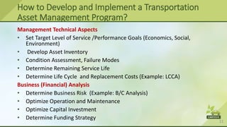 11
Management Technical Aspects
• Set Target Level of Service /Performance Goals (Economics, Social,
Environment)
• Develop Asset Inventory
• Condition Assessment, Failure Modes
• Determine Remaining Service Life
• Determine Life Cycle and Replacement Costs (Example: LCCA)
Business (Financial) Analysis
• Determine Business Risk (Example: B/C Analysis)
• Optimize Operation and Maintenance
• Optimize Capital Investment
• Determine Funding Strategy
How to Develop and Implement a Transportation
Asset Management Program?
 