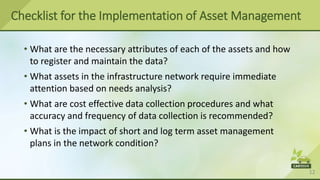 12
• What are the necessary attributes of each of the assets and how
to register and maintain the data?
• What assets in the infrastructure network require immediate
attention based on needs analysis?
• What are cost effective data collection procedures and what
accuracy and frequency of data collection is recommended?
• What is the impact of short and log term asset management
plans in the network condition?
Checklist for the Implementation of Asset Management
 