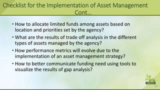 13
• How to allocate limited funds among assets based on
location and priorities set by the agency?
• What are the results of trade off analysis in the different
types of assets managed by the agency?
• How performance metrics will evolve due to the
implementation of an asset management strategy?
• How to better communicate funding need using tools to
visualize the results of gap analysis?
Checklist for the Implementation of Asset Management
Cont…
 