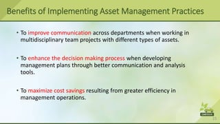 15
• To improve communication across departments when working in
multidisciplinary team projects with different types of assets.
• To enhance the decision making process when developing
management plans through better communication and analysis
tools.
• To maximize cost savings resulting from greater efficiency in
management operations.
Benefits of Implementing Asset Management Practices
 