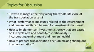 18
Topics for Discussion
• How to manage effectively along the whole-life cycle of
the transportation assets?
• What performance measures related to the environment
and human health can be used for investment decisions?
• How to implement an investment strategy that are based
on life cycle cost and benefit/cost ratio analysis
incorporating environment and human health?
• How to prepare transportation decision making champions
in an organization?
 