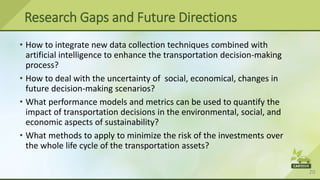 20
Research Gaps and Future Directions
• How to integrate new data collection techniques combined with
artificial intelligence to enhance the transportation decision-making
process?
• How to deal with the uncertainty of social, economical, changes in
future decision-making scenarios?
• What performance models and metrics can be used to quantify the
impact of transportation decisions in the environmental, social, and
economic aspects of sustainability?
• What methods to apply to minimize the risk of the investments over
the whole life cycle of the transportation assets?
 