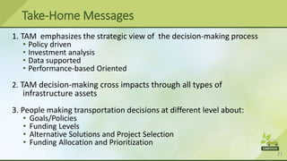 21
Take-Home Messages
1. TAM emphasizes the strategic view of the decision-making process
• Policy driven
• Investment analysis
• Data supported
• Performance-based Oriented
2. TAM decision-making cross impacts through all types of
infrastructure assets
3. People making transportation decisions at different level about:
• Goals/Policies
• Funding Levels
• Alternative Solutions and Project Selection
• Funding Allocation and Prioritization
 
