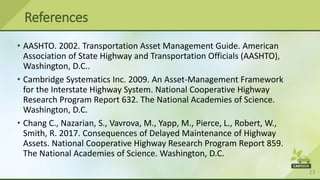 23
• AASHTO. 2002. Transportation Asset Management Guide. American
Association of State Highway and Transportation Officials (AASHTO),
Washington, D.C..
• Cambridge Systematics Inc. 2009. An Asset-Management Framework
for the Interstate Highway System. National Cooperative Highway
Research Program Report 632. The National Academies of Science.
Washington, D.C.
• Chang C., Nazarian, S., Vavrova, M., Yapp, M., Pierce, L., Robert, W.,
Smith, R. 2017. Consequences of Delayed Maintenance of Highway
Assets. National Cooperative Highway Research Program Report 859.
The National Academies of Science. Washington, D.C.
References
 