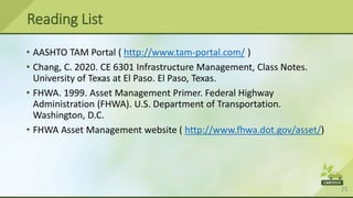 25
• AASHTO TAM Portal ( http://www.tam-portal.com/ )
• Chang, C. 2020. CE 6301 Infrastructure Management, Class Notes.
University of Texas at El Paso. El Paso, Texas.
• FHWA. 1999. Asset Management Primer. Federal Highway
Administration (FHWA). U.S. Department of Transportation.
Washington, D.C.
• FHWA Asset Management website ( http://www.fhwa.dot.gov/asset/)
Reading List
 
