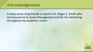 26
A deep sense of gratitude is owed to Dr. Roger E. Smith who
introduced me to Asset Management and for his mentoring
throughout my academic career.
Acknowledgements
 