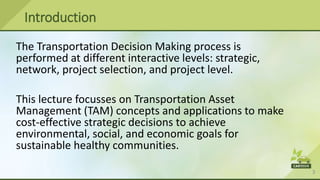 3
Introduction
The Transportation Decision Making process is
performed at different interactive levels: strategic,
network, project selection, and project level.
This lecture focusses on Transportation Asset
Management (TAM) concepts and applications to make
cost-effective strategic decisions to achieve
environmental, social, and economic goals for
sustainable healthy communities.
 