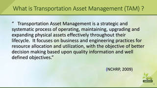 4
“ Transportation Asset Management is a strategic and
systematic process of operating, maintaining, upgrading and
expanding physical assets effectively throughout their
lifecycle. It focuses on business and engineering practices for
resource allocation and utilization, with the objective of better
decision making based upon quality information and well
defined objectives.”
(NCHRP, 2009)
What is Transportation Asset Management (TAM) ?
 