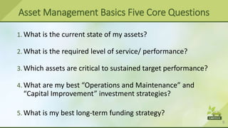 9
Asset Management Basics Five Core Questions
1. What is the current state of my assets?
2. What is the required level of service/ performance?
3. Which assets are critical to sustained target performance?
4. What are my best “Operations and Maintenance” and
“Capital Improvement” investment strategies?
5. What is my best long-term funding strategy?
 