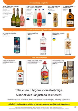 JAUME SERRA DON LUCIANO
VAHUVEIN 0,75 l
Brut 11%,
Semi Seco 11%,
Pink Moscato
aromaatne kvaliteet-
vahuvein 7%
Игристое
вино
LAPIN KULTA HELE ÕLU
5,2% 0,5 l
Cветлое пиво
JIM BEAM KENTUCKY
BOURBON VISKI 40% 0,7 l
Виски
SIERRA TEQUILA BLANCO
PIIRITUSJOOK 38% 0,5 l
Cпиртной напиток
GLEN TURNER 12 YO
SINGLE MALT VISKI
40% 0,7 l
Виски
KINGSMILL DŽINN
38% 0,7 l
Джин
HLIBNY DAR CLASSIC
VIIN 40% 0,5 l
Водка
A.LE COQ G:N LONG DRINK
MUU ALKOHOOLNE JOOK
5,5% 1,5 l
Mohhiito,
Red Orange,
Grapefruit
Алкогольный
напиток
A. LE COQ SAAREMAA
TUULIK HELE ÕLU
4,7% 0,5 l
Cветлое пиво
ST. REMY AUTHENTIC
VSOP BRÄNDI
36% 0,5 l
Бренди
Pakkumised kehtivad kõikidele klientidele 24.10.–30.10.2023 või kuni kaupa jätkub. Piltidel on illustreeriv tähendus.
Предложения действительны для вcех клиентов c 24.10.–30.10.2023 или при наличии товара. Картинки имеют иллюстративное значение.
Tähelepanu! Tegemist on alkoholiga.
Alkohol võib kahjustada Teie tervist.
Внимание! Это алкоголь. Алкоголь может нанести вред вашему здоровью.
Coopi Maksimarketites ja Konsumites
Coopi Maksimarketites
Kõikides Coopi kauplustes
Alkoholi hindu ostunimekirjas ei kuvata, nendega saad tutvuda kaupluses.
11
 