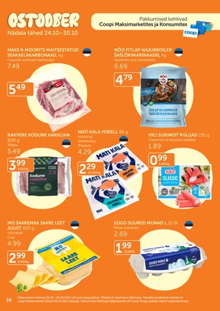 Pakkumised kehtivad
Coopi Maksimarketites ja Konsumites
Pakkumised kehtivad 24.10.–30.10.2023 või kuni kaupa jätkub. Piltidel on illustreeriv tähendus. Toodete tavakliendi hinnad on
Pakkumised kehtivad 24.10.–30.10.2023 või kuni kaupa jätkub. Piltidel on illustreeriv tähendus. Toodete tavakliendi hinnad on
Laagri Maksimarketi põhjal 09.10.2023 seisuga. Pakkumised kehtivad Säästukaardi või Coop Panga eraisiku kaardi registreerimisel.
Laagri Maksimarketi põhjal 09.10.2023 seisuga. Pakkumised kehtivad Säästukaardi või Coop Panga eraisiku kaardi registreerimisel.
Nädala tähed 24.10–30.10
MAKS & MOORITS MAITSESTATUD
SEAKAELAKARBONAAD, kg
Свиной шейный карбонад
7.49
NÕO FITLAP AHJUBROILER
ŠAŠLÕKIMARINAADIS, kg
Бройлер для запекания
6.69
RAKVERE KODUNE HAKKLIHA
600 g
Фарш
5.49
MATI KALA FORELL 90 g
soolatud,
külmsuitsu
Форель
4.29
VICI SURIMIST PULGAD 150 g
Палочки со вкусом крабов
1.89
MO SAAREMAA SAARE LEET
JUUST 450 g
viilutatud
Cыр
4.99
EGGO SUURED MUNAD L 10 tk
Яйца куриные
2.69
549
229
25.44/kg
099
6.60/kg
299
6.64/kg
199
0.20/tk
479
399
6.65/kg
16
 