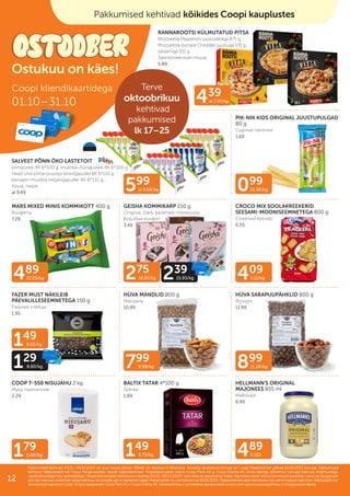 275
18.33/kg 239
15.93/kg
099
12.38/kg
489
12.23/kg
439
al 7.97/kg
409
5.11/kg
899
11.24/kg
599
al 9.08/kg
799
9.99/kg
149
3.73/kg
179
0.90/kg 489
5.72/l
149
9.93/kg
129
8.60/kg
PIK-NIK KIDS ORIGINAL JUUSTUPULGAD
80 g
Сырные палочки
1.69
RANNAROOTSI KÜLMUTATUD PITSA
Mozzarella Pepperoni juustuäärega 475 g,
Mozzarella-punase Cheddari juustuga 531 g,
salaamiga 551 g
Замороженная пицца
5.89
MARS MIXED MINIS KOMMIKOTT 400 g
Kонфеты
7.29
GEISHA KOMMIKARP 150 g
Original, Dark, karamelli-meresoola
Коробка конфет
3.49
CROCO MIX SOOLAKREEKERID
SEESAMI-MOONISEEMNETEGA 800 g
Соленый крекер
6.55
FAZER MUST NÄKILEIB
PÄEVALILLESEEMNETEGA 150 g
Ржаные хлебцы
1.95
HÜVA MANDLID 800 g
Миндаль
10.99
HÜVA SARAPUUPÄHKLID 800 g
Фундук
11.99
COOP T-550 NISUJAHU 2 kg
Мука пшеничная
2.29
BALTIX TATAR 4*100 g
Гречка
1.89
SALVEST PÕNN ÖKO LASTETOIT
pirnipüree 4K 6*100 g, mustika-õunapüree 4K 6*100 g
Head Und piima-puuvilja teraviljapuder 6K 6*110 g,
banaani-mustika neljaviljapuder 6K 6*110 g,
Каша, пюре
al 9.49
HELLMANN'S ORIGINAL
MAJONEES 855 ml
Майонез
6.99
Pakkumised kehtivad 03.10.–09.10.2023 või kuni kaupa jätkub. Piltidel on illustreeriv tähendus. Toodete tavakliendi hinnad on Laagri Maksimarketi põhjal 18.09.2023 seisuga. Pakkumised
Pakkumised kehtivad 03.10.–09.10.2023 või kuni kaupa jätkub. Piltidel on illustreeriv tähendus. Toodete tavakliendi hinnad on Laagri Maksimarketi põhjal 18.09.2023 seisuga. Pakkumised
kehtivad Säästukaardi või Coop Panga eraisiku kaardi registreerimisel. Finantsteenuseid pakub Coop Pank AS ja Coop Finants AS. Enne lepingu sõlmimist tutvuge teenuse tingimustega,
kehtivad Säästukaardi või Coop Panga eraisiku kaardi registreerimisel. Finantsteenuseid pakub Coop Pank AS ja Coop Finants AS. Enne lepingu sõlmimist tutvuge teenuse tingimustega,
vajadusel pidage nõu spetsialistiga.
vajadusel pidage nõu spetsialistiga. Предложения действительны в период
Предложения действительны в период 03.10.–09.10.2023
03.10.–09.10.2023 г. или пока не закончится товар. Картинки носят иллюстративный характер. Цены на продукцию
г. или пока не закончится товар. Картинки носят иллюстративный характер. Цены на продукцию
для постоянных клиентов представлены на основе цен в магазине Laagri Maksimarket по состоянию на
для постоянных клиентов представлены на основе цен в магазине Laagri Maksimarket по состоянию на 18.09.2023
18.09.2023. Предложения действительны при регистрации карточки Säästukaart или
. Предложения действительны при регистрации карточки Säästukaart или
банковской карточки Соор. Услугу предлагает Coop Pank AS и Coop Finants AS. Ознакомьтесь с условиями финансовой услуги или проконсультируйтесь с сотрудником банка.
банковской карточки Соор. Услугу предлагает Coop Pank AS и Coop Finants AS. Ознакомьтесь с условиями финансовой услуги или проконсультируйтесь с сотрудником банка.
Coopi kliendikaartidega
01.10–31.10
Ostukuu on käes!
Pakkumised kehtivad kõikides Coopi kauplustes
Terve
oktoobrikuu
kehtivad
pakkumised
lk 17–25
12
 