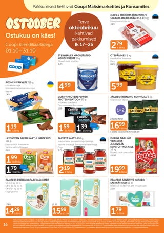 159
31.80/kg 139
27.80/kg
199
18.09/kg
179
16.27/kg
499
219
4.76/kg
119
5.51/kg
179
0.03/tk
279
6.98/kg
599
1999
2.00/kg
1699
8.50/kg
1429
0.21/tk 1599
al 0.27/tk
19.35
17.89
2 toote hind
1 toote tavakliendi hind 16.99
MAKS & MOORITS MINUTIPIHV
SEAKAELAKARBONAADIST 400 g
Минутная котлета
3.49
STEINHAUER MAGUSTATUD
KONDENSPIIM 1 kg
Сгущенное молоко
6.49
OTEPÄÄ MESI 1 kg
klassikaline, kreemjas
Мед
8.49
ROSHEN VAHVLID 216 g
piimakreemiga,
šokolaadimaitselise kreemiga
Вафли
1.49
CORNY PROTEIN POWER
PROTEIINIBATOON 50 g
kookose, šokolaadi
Протеиновый батончик
1.99
LAY'S OVEN BAKED KARTULIKRÕPSUD
110 g
jogurti-ürdi, kukeseene
Чипсы картофельные
2.65
SALVEST KASTE 460 g
magushapu, pastale köögiviljadega,
pastale ürtidega, Bolognese hakklihaga
Соус
2.79
PURINA DARLING
VEISELIHA-
JUURVILJA
KUIVTOIT KOERALE
10 kg
Корм сухой для собак
26.90
PAMPERS PREMIUM CARE MÄHKMED
S2 4–8 kg 68 tk,
S3 6–10 kg 60 tk,
S4 9–14 kg 52 tk
Подгузники
PAMPERS SENSITIVE NIISKED
SALVRÄTIKUD 52 tk
Влажные салфетки для младенцев
2.39
JACOBS KRÖNUNG KOHVIOAD 1 kg
Кофейные зёрна
Coopi kliendikaartidega
01.10–31.10
Pakkumised kehtivad 01.10.–31.10.2023 või kuni kaupa jätkub. Piltidel on illustreeriv tähendus. Toodete tavakliendi hinnad on Laagri Maksimarketi põhjal 18.09.2023 seisuga. Pakkumised
Pakkumised kehtivad 01.10.–31.10.2023 või kuni kaupa jätkub. Piltidel on illustreeriv tähendus. Toodete tavakliendi hinnad on Laagri Maksimarketi põhjal 18.09.2023 seisuga. Pakkumised
kehtivad Säästukaardi või Coop Panga eraisiku kaardi registreerimisel. Finantsteenuseid pakub Coop Pank AS ja Coop Finants AS. Enne lepingu sõlmimist tutvuge teenuse tingimustega,
kehtivad Säästukaardi või Coop Panga eraisiku kaardi registreerimisel. Finantsteenuseid pakub Coop Pank AS ja Coop Finants AS. Enne lepingu sõlmimist tutvuge teenuse tingimustega,
vajadusel pidage nõu spetsialistiga.
vajadusel pidage nõu spetsialistiga. Предложения действительны в период
Предложения действительны в период 01.10.–31.10.2023
01.10.–31.10.2023 г. или пока не закончится товар. Картинки носят иллюстративный характер. Цены на продукцию
г. или пока не закончится товар. Картинки носят иллюстративный характер. Цены на продукцию
для постоянных клиентов представлены на основе цен в магазине Laagri Maksimarket по состоянию на
для постоянных клиентов представлены на основе цен в магазине Laagri Maksimarket по состоянию на 18.09.2023
18.09.2023. Предложения действительны при регистрации карточки Säästukaart или
. Предложения действительны при регистрации карточки Säästukaart или
банковской карточки Соор. Услугу предлагает Coop Pank AS и Coop Finants AS. Ознакомьтесь с условиями финансовой услуги или проконсультируйтесь с сотрудником банка.
банковской карточки Соор. Услугу предлагает Coop Pank AS и Coop Finants AS. Ознакомьтесь с условиями финансовой услуги или проконсультируйтесь с сотрудником банка.
Pakkumised kehtivad kõikides Coopi kauplustes
Ostukuu on käes!
ILUPILT
Pakkumised kehtivad Coopi Maksimarketites ja Konsumites
Terve
oktoobrikuu
kehtivad
pakkumised
lk 17–25
Multi-
pakk
1=2
16
 