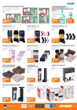 289
5.78/l 149
19.87/l
349
1.16/paar
499
0.50/paar
599
0.60/paar
899
1.50/tk
869
1.24/paar
499
389
855
799
899
2490
al 0.19/tk
1199
1.71/paar
PAMPERS MEGA PACK PÜKSMÄHKMED
S3 6–11 kg 128 tk, S4 9–15 kg 108 tk,
S5 12–17 kg 96 tk, S6 14–19 kg 84 tk
Подгузники-трусы
35.50
SANYTOL DESINFITSEERIV
ÜLDPUHASTUSVAHEND 500 ml,
GREEN TEA DESINFITSEERIMISVAHEND
KÄTELE 75 ml
Cредство для
общей чистки,
дезинфицирующее
средство
MEESTE SOKID 10 paari
värvivalik; 40–42, 43–46
Мужские носки
7.99
NAISTE SOKID 10 paari
värvivalik; 35–38, 39–42
Носки для женщин
7.89
TÖÖSOKID MEESTELE 3 paari
40–42, 43–46
Носки мужские
4.99
TÜDRUKUTE ALUSPÜKSID 7 tk
3–4 a, 5–6 a, 7–8 a, 9–10 a
Трусики для девочек
12.99
POISTE BOKSERID 7 tk
3–4 a, 5–6 a, 7–8 a, 9–10 a
Боксеры для мальчиков
18.99
CORAL FLIIS-PLEED 250 GSM 125*150 CM
erinevad värvid
Плед
11.99
CORAL STRUKTUURNE
FLIIS-PLEED 230 GSM
erinevad värvid
Плед
13.99
AUTOMAATNE
VEINIPUDELI AVAJA
patareidega
Автоматический
штопор
12.99
VEINIPUDELI TARVIKUD
3 osa
Аксессуары для вина
5.99
EASY OPEN VEINIPUDELI AVAJA
Штопор
7.99
KLAASID 6 tk
valge veini 37 cl,
punase veini 53 cl,
šampuse 22 cl
Бокал
13.99
3.65 1.99
Toodetud Eestis
Hind Säästukaardiga
või Coop Panga
kaardiga
Tavakliendi
hind
Hind Säästukaart
Plussiga või Coop Panga
kaardiga maksmisel
19
 