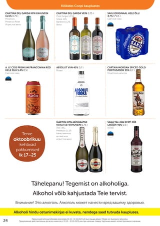 CANTINA DEL GARDA KPN VAHUVEIN
11,5% 0,75 l
Prosecco,
Prosecco Rose
Игристое вино
CANTINA DEL GARDA VEIN 0,75 l
Pinot Grigio 12,5%,
Soave 12%,
Bardolino 12%
Bино
SAKU ORIGINAAL HELE ÕLU
4,7% 6*0,5 l
Cветлое пиво
A. LE COQ PREMIUM FRANCONIAN RED
HELE ÕLU 5,4% 0,5 l
Cветлое пиво
ABSOLUT VIIN 40% 0,7 l
Водка
CAPTAIN MORGAN SPICED GOLD
PIIRITUSJOOK 35% 0,7 l
Cпиртной напиток
MARTINI KPN AROMAATNE
KVALITEETVAHUVEIN 0,75 l
Asti 7,5%,
Prosecco 11,5%
Kачественное
ароматное
игристое вино
VANA TALLINN EESTI 100
LIKÖÖR 40% 0,5 l
Ликер
Pakkumised kehtivad kõikidele klientidele 01.10.–31.10.2023 või kuni kaupa jätkub. Piltidel on illustreeriv tähendus.
Предложения действительны для вcех клиентов c 01.10.–31.10.2023 или при наличии товара. Картинки имеют иллюстративное значение.
Tähelepanu! Tegemist on alkoholiga.
Alkohol võib kahjustada Teie tervist.
Внимание! Это алкоголь. Алкоголь может нанести вред вашему здоровью.
Kõikides Coopi kauplustes
Alkoholi hindu ostunimekirjas ei kuvata, nendega saad tutvuda kaupluses.
Terve
oktoobrikuu
kehtivad
pakkumised
lk 17–25
24
 