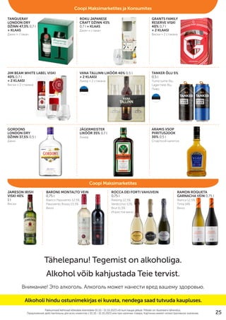 TANQUERAY
LONDON DRY
DŽINN 47,3% 0,7 l
+ KLAAS
Джин + стакан
JAMESON IRISH
VISKI 40%
1 l
Виски
BARONE MONTALTO VEIN
0,75 l
Bianco Passivento 12,5%,
Passivento Rosso 13,5%
Bино
ROCCA DEI FORTI VAHUVEIN
0,75 l
Riesling 12,5%,
Verdicchio 12%,
Brut 11,5%
Игристое вино
RAMON ROQUETA
GARNACHA VEIN 0,75 l
Blanca 12,5%,
Tinta 14%
Bино
ROKU JAPANESE
CRAFT DŽINN 43%
0,7 l + KLAAS
Джин + стакан
GRANTS FAMILY
RESERVE VISKI
40% 0,7 l
+ 2 KLAASI
Виски + 2 стакана
JIM BEAM WHITE LABEL VISKI
40% 0,7 l
+ 2 KLAASI
Виски + 2 стакана
VANA TALLINN LIKÖÖR 40% 0,5 l
+ 2 KLAASI
Ликер + 2 стакана
TANKER ÕLU 5%
0,5 l
Tume tume õlu,
Lager hele õlu
Пиво
GORDONS
LONDON DRY
DŽINN 37,5% 0,5 l
Джин
JÄGERMEISTER
LIKÖÖR 35% 0,7 l
Ликер
ARAMIS VSOP
PIIRITUSJOOK
30% 0,5 l
Cпиртной напиток
Pakkumised kehtivad kõikidele klientidele 01.10.–31.10.2023 või kuni kaupa jätkub. Piltidel on illustreeriv tähendus.
Предложения действительны для вcех клиентов c 01.10.–31.10.2023 или при наличии товара. Картинки имеют иллюстративное значение.
Tähelepanu! Tegemist on alkoholiga.
Alkohol võib kahjustada Teie tervist.
Внимание! Это алкоголь. Алкоголь может нанести вред вашему здоровью.
Coopi Maksimarketites
Coopi Maksimarketites ja Konsumites
Alkoholi hindu ostunimekirjas ei kuvata, nendega saad tutvuda kaupluses.
25
 