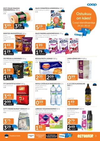Ostukuu
on käes!
Coopi kliendikaardiga
Coopi kliendikaardiga
24.10–30.10
149
14.90/kg
129
12.90/kg
389
10.24/kg 329
8.66/kg
199
11.37/kg
179
10.23/kg
235
4.70/kg 209
4.18/kg
135
0.14/tk
519
10.38/kg
059
0.39/l 149
0.75/l
099
2.48/kg
139
9.27/kg
119
7.93/kg
349
6.98/kg
299
5.98/kg
375
0.38/l
329
0.33/l
279
18.60/l
249
16.60/l
+ pant 0.10 + pant 0.10
EESTI PAGAR MAASIKA-
RABARBERIRULL 380 g
Рулет
5.19
KALEV SÜNNIPÄEVA KOMMISEGU 500 g
Шоколадные конфеты
6.55
KALEV MARMELAADIKOMPVEKID 175 g
Mari marja, Tiina rummi, Lily jõhvika
Мармеладные конфеты
2.49
DORITOS MAISIKRÕPSUD 100 g
juustu,
magusa tšilli
Кукурузные чипсы
1.99
YES PÄEVALILLESEEMNED 150 g
mustad, triibulised soolased
Семечки подсолнечника
1.79
REGGIA PASTA LASANJE 500 g
Листы для лазаньи
2.95
LINDA SÕMER RIIS 4*100 g
Рис
1.39
777 JAHVATATUD KOHV 500 g
Кофе молотый
5.19
AKVILE LOODUSLIK MINERAALVESI 1,5 l
kergelt gaseeritud,
gaseerimata
Минеральная вода
0.79
A. LE COQ KLASSIKALINE
KALI 2 l
Kвас
1.95
KITTY FRIEND BUDGET KASSILIIV 10 l
Наполнитель для кошачьего туалета
4.69
LIBRESSE HÜGIEENISIDEMED 10 tk
Ultra Normal, Natural Care Regular
Прокладки гигиенические
1.89
FA DEODORANT 150 ml
Pink Passion,
Sport Energy Boost
Дезодорант
3.99
Toodetud Eestis
Hind Säästukaardiga
või Coop Panga
kaardiga
Tavakliendi
hind
Hind Säästukaart
Plussiga või Coop Panga
kaardiga maksmisel
3
 
