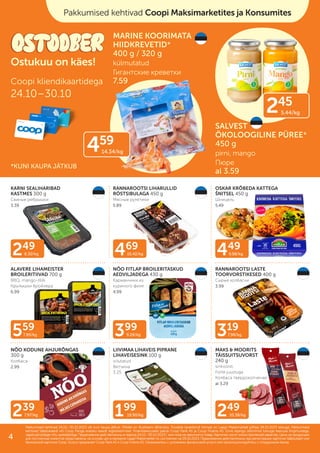 239
7.97/kg
249
8.30/kg 449
9.98/kg
399
9.28/kg
199
19.90/kg
469
10.42/kg
249
10.38/kg
559
7.99/kg 319
7.98/kg
KARNI SEALIHARIBAD
KASTMES 300 g
Свиные ребрышки
3.39
RANNAROOTSI LIHARULLID
RÖSTSIBULAGA 450 g
Мясные рулетики
5.89
OSKAR KRÕBEDA KATTEGA
ŠNITSEL 450 g
Шницель
5.49
ALAVERE LIHAMEISTER
BROILERITIIVAD 700 g
BBQ, mango-tšilli
Kрылышки бройлера
6.99
NÕO FITLAP BROILERITASKUD
AEDVILJADEGA 430 g
Карманчики из
куриного филе
4.99
RANNAROOTSI LASTE
TOORVORSTIKESED 400 g
Сырые колбаски
3.99
NÕO KODUNE AHJURÕNGAS
300 g
Колбаса
2.99
LIIVIMAA LIHAVEIS PIPRANE
LIHAVEISESINK 100 g
viilutatud
Ветчина
3.25
MAKS & MOORITS
TÄISSUITSUVORST
240 g
sinkvorst,
Forte juustuga
Колбаса твердокопченая
al 3.29
Pakkumised kehtivad 24.10.–30.10.2023 või kuni kaupa jätkub. Piltidel on illustreeriv tähendus. Toodete tavakliendi hinnad on Laagri Maksimarketi põhjal 09.10.2023 seisuga. Pakkumised
Pakkumised kehtivad 24.10.–30.10.2023 või kuni kaupa jätkub. Piltidel on illustreeriv tähendus. Toodete tavakliendi hinnad on Laagri Maksimarketi põhjal 09.10.2023 seisuga. Pakkumised
kehtivad Säästukaardi või Coop Panga eraisiku kaardi registreerimisel. Finantsteenuseid pakub Coop Pank AS ja Coop Finants AS. Enne lepingu sõlmimist tutvuge teenuse tingimustega,
kehtivad Säästukaardi või Coop Panga eraisiku kaardi registreerimisel. Finantsteenuseid pakub Coop Pank AS ja Coop Finants AS. Enne lepingu sõlmimist tutvuge teenuse tingimustega,
vajadusel pidage nõu spetsialistiga.
vajadusel pidage nõu spetsialistiga. Предложения действительны в период
Предложения действительны в период 24.10.–30.10.2023
24.10.–30.10.2023 г. или пока не закончится товар. Картинки носят иллюстративный характер. Цены на продукцию
г. или пока не закончится товар. Картинки носят иллюстративный характер. Цены на продукцию
для постоянных клиентов представлены на основе цен в магазине Laagri Maksimarket по состоянию на
для постоянных клиентов представлены на основе цен в магазине Laagri Maksimarket по состоянию на 09.10.2023
09.10.2023. Предложения действительны при регистрации карточки Säästukaart или
. Предложения действительны при регистрации карточки Säästukaart или
банковской карточки Соор. Услугу предлагает Coop Pank AS и Coop Finants AS. Ознакомьтесь с условиями финансовой услуги или проконсультируйтесь с сотрудником банка.
банковской карточки Соор. Услугу предлагает Coop Pank AS и Coop Finants AS. Ознакомьтесь с условиями финансовой услуги или проконсультируйтесь с сотрудником банка.
Coopi kliendikaartidega
24.10–30.10
Ostukuu on käes!
Pakkumised kehtivad Coopi Maksimarketites ja Konsumites
MARINE KOORIMATA
HIIDKREVETID*
400 g / 320 g
külmutatud
Гигантские креветки
7.59
SALVEST
ÖKOLOOGILINE PÜREE*
450 g
pirni, mango
Пюре
al 3.59
245
5.44/kg
459
14.34/kg
*KUNI KAUPA JÄTKUB
4
 