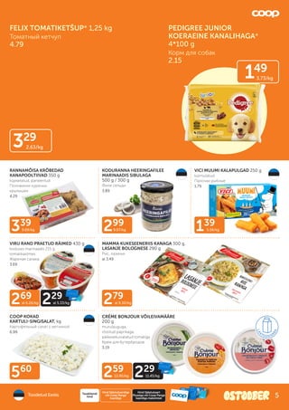 339
9.69/kg 139
5.56/kg
279
al 9.30/kg
560
299
9.97/kg
269
al 6.26/kg
259
12.95/kg
229
al 5.33/kg
229
11.45/kg
VIRU RAND PRAETUD RÄIMED 430 g
koduses marinaadis 215 g,
tomatikastmes
Жареная салака
3.69
RANNAMÕISA KRÕBEDAD
KANAPOOLTIIVAD 350 g
küpsetatud, paneeritud
Половинки куриных
крылышек
4.29
KODURANNA HEERINGAFILEE
MARINAADIS SIBULAGA
500 g / 300 g
Филе сельди
3.89
VICI MUUMI KALAPULGAD 250 g
külmutatud
Палочки рыбные
1.79
COOP KOKAD
KARTULI-SINGISALAT, kg
Картофельный салат с ветчиной
6.99
MAMMA KUKESEENERIIS KANAGA 300 g,
LASANJE BOLOGNESE 290 g
Рис, лазанья
al 3.49
CRÉME BONJOUR VÕILEIVAMÄÄRE
200 g
murulauguga,
röstitud paprikaga,
päikesekuivatatud tomatiga
Крем для бутербродов
3.19
Toodetud Eestis
Hind Säästukaardiga
või Coop Panga
kaardiga
Tavakliendi
hind
Hind Säästukaart
Plussiga või Coop Panga
kaardiga maksmisel
FELIX TOMATIKETŠUP* 1,25 kg
Томатный кетчуп
4.79
149
3.73/kg
PEDIGREE JUNIOR
KOERAEINE KANALIHAGA*
4*100 g
Корм для собак
2.15
329
2.63/kg
5
 