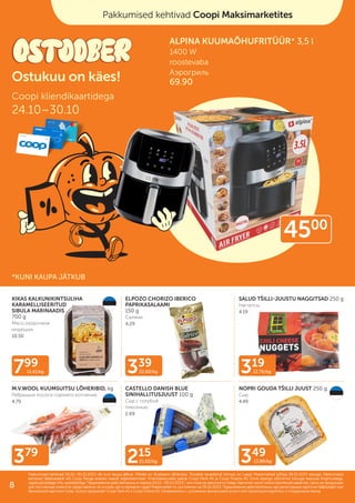 379
319
12.76/kg
215
21.50/kg
799
11.41/kg
349
13.96/kg
339
22.60/kg
KIKAS KALKUNIKINTSULIHA
KARAMELLISEERITUD
SIBULA MARINAADIS
700 g
Мясо окорочков
индюшки
10.50
ELPOZO CHORIZO IBERICO
PAPRIKASALAAMI
150 g
Салями
4.29
SALUD TŠILLI-JUUSTU NAGGITSAD 250 g
Наггетсы
4.19
M.V.WOOL KUUMSUITSU LÕHERIBID, kg
Ребрышки лосося горячего копчения
4.79
CASTELLO DANISH BLUE
SINIHALLITUSJUUST 100 g
Сыр с голубой
плесенью
2.69
NOPRI GOUDA TŠILLI JUUST 250 g
Cыр
4.49
Pakkumised kehtivad Coopi Maksimarketites
Coopi kliendikaartidega
24.10–30.10
Ostukuu on käes!
Pakkumised kehtivad 24.10.–30.10.2023 või kuni kaupa jätkub. Piltidel on illustreeriv tähendus. Toodete tavakliendi hinnad on Laagri Maksimarketi põhjal 09.10.2023 seisuga. Pakkumised
Pakkumised kehtivad 24.10.–30.10.2023 või kuni kaupa jätkub. Piltidel on illustreeriv tähendus. Toodete tavakliendi hinnad on Laagri Maksimarketi põhjal 09.10.2023 seisuga. Pakkumised
kehtivad Säästukaardi või Coop Panga eraisiku kaardi registreerimisel. Finantsteenuseid pakub Coop Pank AS ja Coop Finants AS. Enne lepingu sõlmimist tutvuge teenuse tingimustega,
kehtivad Säästukaardi või Coop Panga eraisiku kaardi registreerimisel. Finantsteenuseid pakub Coop Pank AS ja Coop Finants AS. Enne lepingu sõlmimist tutvuge teenuse tingimustega,
vajadusel pidage nõu spetsialistiga.
vajadusel pidage nõu spetsialistiga. Предложения действительны в период
Предложения действительны в период 24.10.–30.10.2023
24.10.–30.10.2023 г. или пока не закончится товар. Картинки носят иллюстративный характер. Цены на продукцию
г. или пока не закончится товар. Картинки носят иллюстративный характер. Цены на продукцию
для постоянных клиентов представлены на основе цен в магазине Laagri Maksimarket по состоянию на
для постоянных клиентов представлены на основе цен в магазине Laagri Maksimarket по состоянию на 09.10.2023
09.10.2023. Предложения действительны при регистрации карточки Säästukaart или
. Предложения действительны при регистрации карточки Säästukaart или
банковской карточки Соор. Услугу предлагает Coop Pank AS и Coop Finants AS. Ознакомьтесь с условиями финансовой услуги или проконсультируйтесь с сотрудником банка.
банковской карточки Соор. Услугу предлагает Coop Pank AS и Coop Finants AS. Ознакомьтесь с условиями финансовой услуги или проконсультируйтесь с сотрудником банка.
Pakkumised kehtivad Coopi Maksimarketites
Coopi kliendikaartidega
24.10–30.10
Ostukuu on käes!
ALPINA KUUMAÕHUFRITÜÜR* 3,5 l
1400 W
roostevaba
Аэрогриль
69.90
*KUNI KAUPA JÄTKUB
4500
8
 