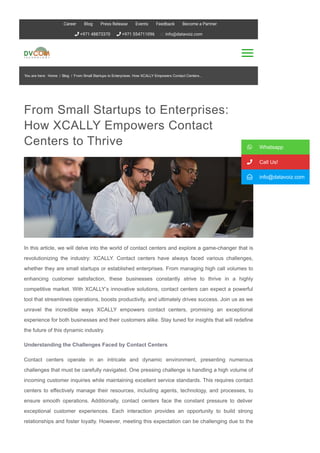 From Small Startups to Enterprises:
How XCALLY Empowers Contact
Centers to Thrive
In this article, we will delve into the world of contact centers and explore a game­changer that is
revolutionizing the industry: XCALLY. Contact centers have always faced various challenges,
whether they are small startups or established enterprises. From managing high call volumes to
enhancing customer satisfaction, these businesses constantly strive to thrive in a highly
competitive market. With XCALLY’s innovative solutions, contact centers can expect a powerful
tool that streamlines operations, boosts productivity, and ultimately drives success. Join us as we
unravel the incredible ways XCALLY empowers contact centers, promising an exceptional
experience for both businesses and their customers alike. Stay tuned for insights that will redefine
the future of this dynamic industry.
Understanding the Challenges Faced by Contact Centers
Contact centers operate in an intricate and dynamic environment, presenting numerous
challenges that must be carefully navigated. One pressing challenge is handling a high volume of
incoming customer inquiries while maintaining excellent service standards. This requires contact
centers to effectively manage their resources, including agents, technology, and processes, to
ensure smooth operations. Additionally, contact centers face the constant pressure to deliver
exceptional customer experiences. Each interaction provides an opportunity to build strong
relationships and foster loyalty. However, meeting this expectation can be challenging due to the
diverse range of customer needs and expectations. It is crucial for contact centers to adopt
 Whatsapp
 Call Us!
 info@datavoiz.com
You are here: Home / Blog / From Small Startups to Enterprises: How XCALLY Empowers Contact Centers...
 +971 48873370  +971 554711096 info@datavoiz.com
Career Blog Press Release Events Feedback Become a Partner
 