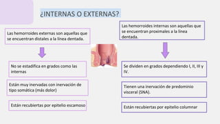 ¿INTERNAS O EXTERNAS?
Las hemorroides internas son aquellas que
se encuentran proximales a la línea
dentada.
Se dividen en grados dependiendo I, II, III y
IV.
Tienen una inervación de predominio
visceral (SNA).
Están recubiertas por epitelio columnar
Las hemorroides externas son aquellas que
se encuentran distales a la línea dentada.
No se estadifica en grados como las
internas
Están muy inervadas con inervación de
tipo somática (más dolor)
Están recubiertas por epitelio escamoso
 