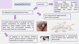 El diagnóstico es eminentemente clínico
DIAGNÓSTICO Anamnesis
Sexo, edad, ocupación,
alimentación, hábitos de vida,
hábitos de evacuación, APP para
hacer diferencial con otras
patologías (EII, cáncer, fisura,
absceso)
El cuadro clínico consiste en sangrado indoloro,
puede acompañarse de sensación de ano
húmedo o cuerpo extraño, prurito, ardor. El
dolor está más comúnmente asociado a
hemorroides externas o trombosadas.
E,F.: Inspección de región perianal,
tacto rectal, anoscopia.
El sangrado es rojo rutilante, brillante,
fresco, aparece durante o después de la
defecación en el papel o como goteo.
Rectosigmoidoscopia o colonoscopia
como auxiliares para determinar dx
diferenciales.
 