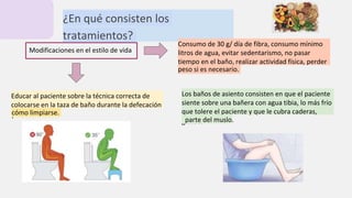 ¿En qué consisten los
tratamientos?
Modificaciones en el estilo de vida
Consumo de 30 g/ día de fibra, consumo mínimo
de 2
litros de agua, evitar sedentarismo, no pasar
muchos
tiempo en el baño, realizar actividad física, perder
peso si es necesario.
Educar al paciente sobre la técnica correcta de
colocarse en la taza de baño durante la defecación
y
cómo limpiarse.
Los baños de asiento consisten en que el paciente
se
siente sobre una bañera con agua tibia, lo más frío
que tolere el paciente y que le cubra caderas,
glúteos
parte del muslo.
 