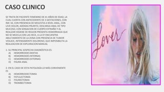CASO CLINICO
SE TRATA DE PACIENTE FEMENINO DE 41 AÑOS DE EDAD, LA
CUAL CUENTA CON ANTECEDENTE DE 3 GESTACIONES, CON
IMC 34, CON PRESENCIA DE MOLESTIA A NIVEL ANAL, CON
LEVE DOLOR, ADEMAS PRURITO, DESCARGA ANAL DE TIPO
MUCOSO, CON SENSACION DE CUERPO EXTRAÑO Y AL
REALIZAR HIGIENE DE REGION PRESENTA HEMORRAGIA QUE
NO SE MEZCLA CON LAS HECE, A LA EF ENCUENTRA
ABULTAMIENTO DE LA ZONA CON PRESENCIA DE TUMOR
VIOLACE, INTENSAMENTE DOLOROSO, QUE IMPOSIBILITA LA
REALIZACION DE EXPLORACION MANUAL
1- SU PRINCIPAL SOSPECHA DIAGNÓSTICA ES:
A) HEMORROIDES MIXTAS
B) HEMORROIDES INTERNAS
C) HEMORROIDES EXTERNAS
D) FISURA ANAL
2- EN EL CASO DE ESTA PATOLOGÍA LO MÁS CONVENIENTE
ES
A) HEMORROIDECTOMIA
B) FISTULECTOMIA
C) FISURECTOMIA
D) TROMBECTOMIA
 