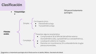 Clasificación
● Fisiopatológic
a
Fístulas
anales
Simples
Complejas
Con trayecto único
● Interesﬁntérica baja
● Transesﬁntérica baja
Útil para el tratamiento
quirúrgico.
Presentan alguna característica:
● Compromete el 30 al 50% del del esfínter externo
(transesﬁntérica alta, supraesﬁntérica o extraesﬁntérica),
● Localización anterior en mujeres.
● Paciente con incontinencia, EII o antecedente de cirugías
previas anorrectales.
Diagnóstico y tratamiento quirúrgico de la fístula anal en el adulto; México. Secretaria de Salud;
 