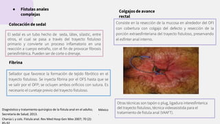 El sedal es un tubo hecho de seda, látex, silastic, entre
otros, el cual se pasa a través del trayecto ﬁstuloso
primario y convierte un proceso inﬂamatorio en una
reacción a cuerpo extraño, con el ﬁn de provocar ﬁbrosis
periesﬁntérica. Pueden ser de corte o drenaje.
● Fístulas anales
complejas
Colocación de sedal
Sellador que favorece la formación de tejido ﬁbrótico en el
trayecto ﬁstuloso. Se inyecta ﬁbrina por el OFS hasta que se
ve salir por el OFP; se ocluyen ambos oriﬁcios con sutura. Es
necesario el curetaje previo del trayecto ﬁstuloso.
Fibrina
Colgajos de avance
rectal
Consiste en la resección de la mucosa en alrededor del OFI
con cobertura con colgajo del defecto y resección de la
porción extraesﬁnteriana del trayecto ﬁstuloso, preservando
el esfínter anal interno.
Otras técnicas son tapón o plug, ligadura interesﬁnterica
del trayecto ﬁstuloso, técnica videoasistida para el
tratamiento de ﬁstula anal (VAAFT).
México
.
Diagnóstico y tratamiento quirúrgico de la fístula anal en el adulto;
Secretaria de Salud; 2013.
Charúa L y cols. Fístula anal. Rev Med Hosp Gen Mex 2007; 70 (2):
 