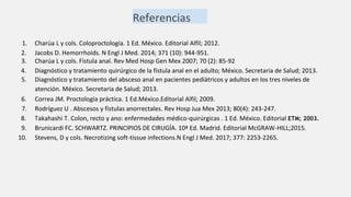 Referencias
1. Charúa L y cols. Coloproctología. 1 Ed. México. Editorial Alfil; 2012.
2. Jacobs D. Hemorrhoids. N Engl J Med. 2014; 371 (10): 944-951.
3. Charúa L y cols. Fístula anal. Rev Med Hosp Gen Mex 2007; 70 (2): 85-92
4. Diagnóstico y tratamiento quirúrgico de la fístula anal en el adulto; México. Secretaria de Salud; 2013.
5. Diagnóstico y tratamiento del absceso anal en pacientes pediàtricos y adultos en los tres niveles de
atención. México. Secretaria de Salud; 2013.
6. Correa JM. Proctología práctica. 1 Ed.México.Editorial Alfil; 2009.
7. Rodríguez U . Abscesos y fístulas anorrectales. Rev Hosp Jua Mex 2013; 80(4): 243-247.
8. Takahashi T. Colon, recto y ano: enfermedades médico-quirúrgicas . 1 Ed. México. Editorial ETM; 2003.
9. Brunicardi FC. SCHWARTZ. PRINCIPIOS DE CIRUGÍA. 10ª Ed. Madrid. Editorial McGRAW-HILL;2015.
10. Stevens, D y cols. Necrotizing soft-tissue infections.N Engl J Med. 2017; 377: 2253-2265.
 