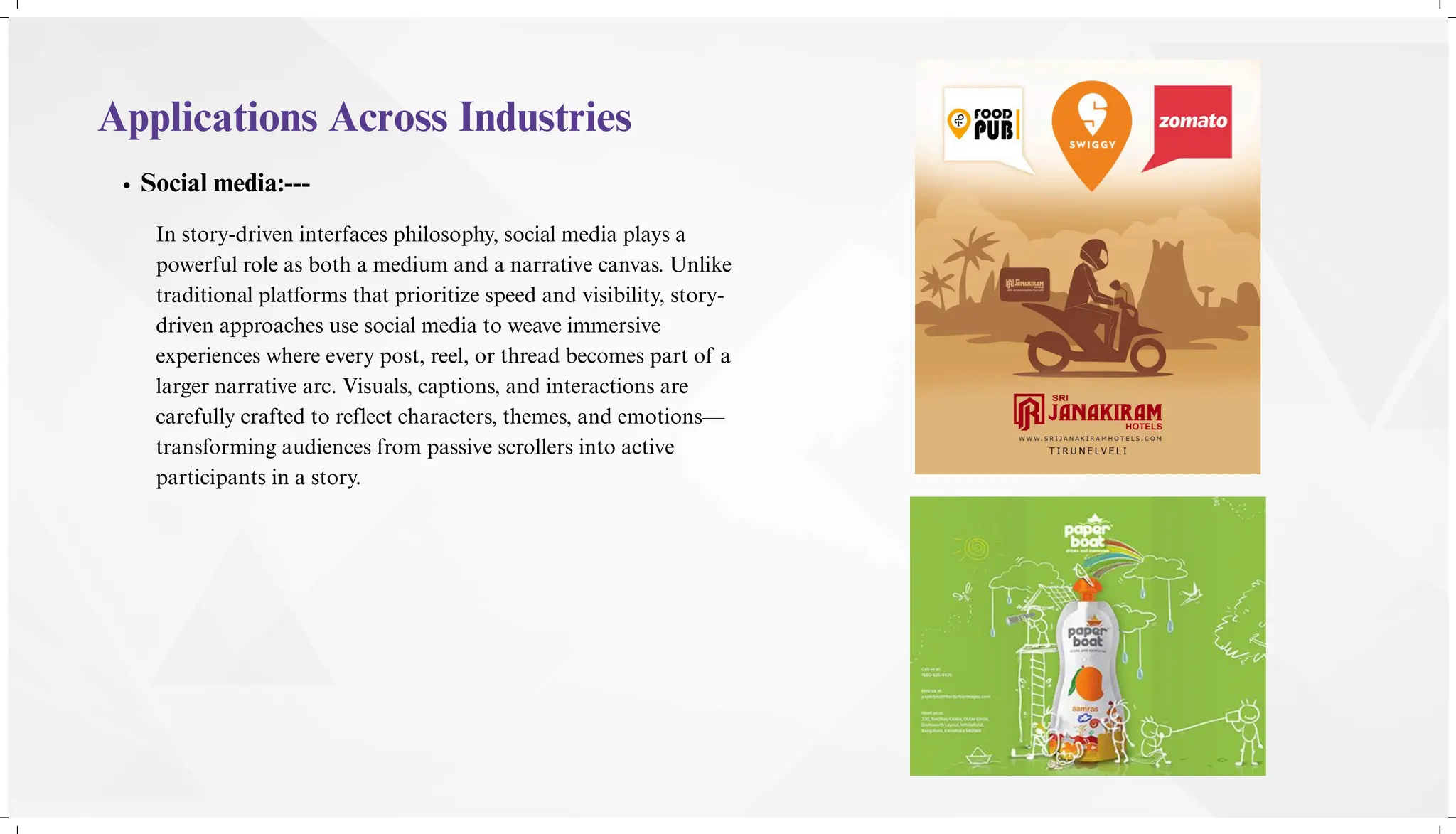Applications Across Industries
Social media:---
In story-driven interfaces philosophy, social media plays a
powerful role as both a medium and a narrative canvas. Unlike
traditional platforms that prioritize speed and visibility, story-
driven approaches use social media to weave immersive
experiences where every post, reel, or thread becomes part of a
larger narrative arc. Visuals, captions, and interactions are
carefully crafted to reflect characters, themes, and emotions—
transforming audiences from passive scrollers into active
participants in a story.
 