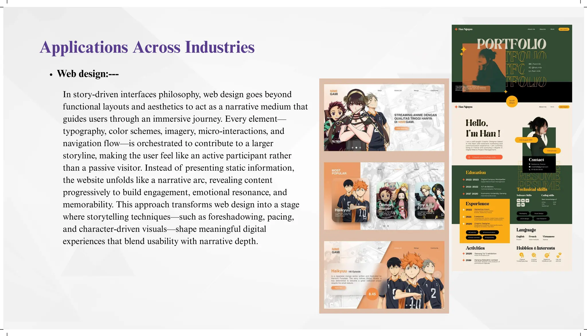 Applications Across Industries
Web design:---
In story-driven interfaces philosophy, web design goes beyond
functional layouts and aesthetics to act as a narrative medium that
guides users through an immersive journey. Every element—
typography, color schemes, imagery, micro-interactions, and
navigation flow—is orchestrated to contribute to a larger
storyline, making the user feel like an active participant rather
than a passive visitor. Instead of presenting static information,
the website unfolds like a narrative arc, revealing content
progressively to build engagement, emotional resonance, and
memorability. This approach transforms web design into a stage
where storytelling techniques—such as foreshadowing, pacing,
and character-driven visuals—shape meaningful digital
experiences that blend usability with narrative depth.
 