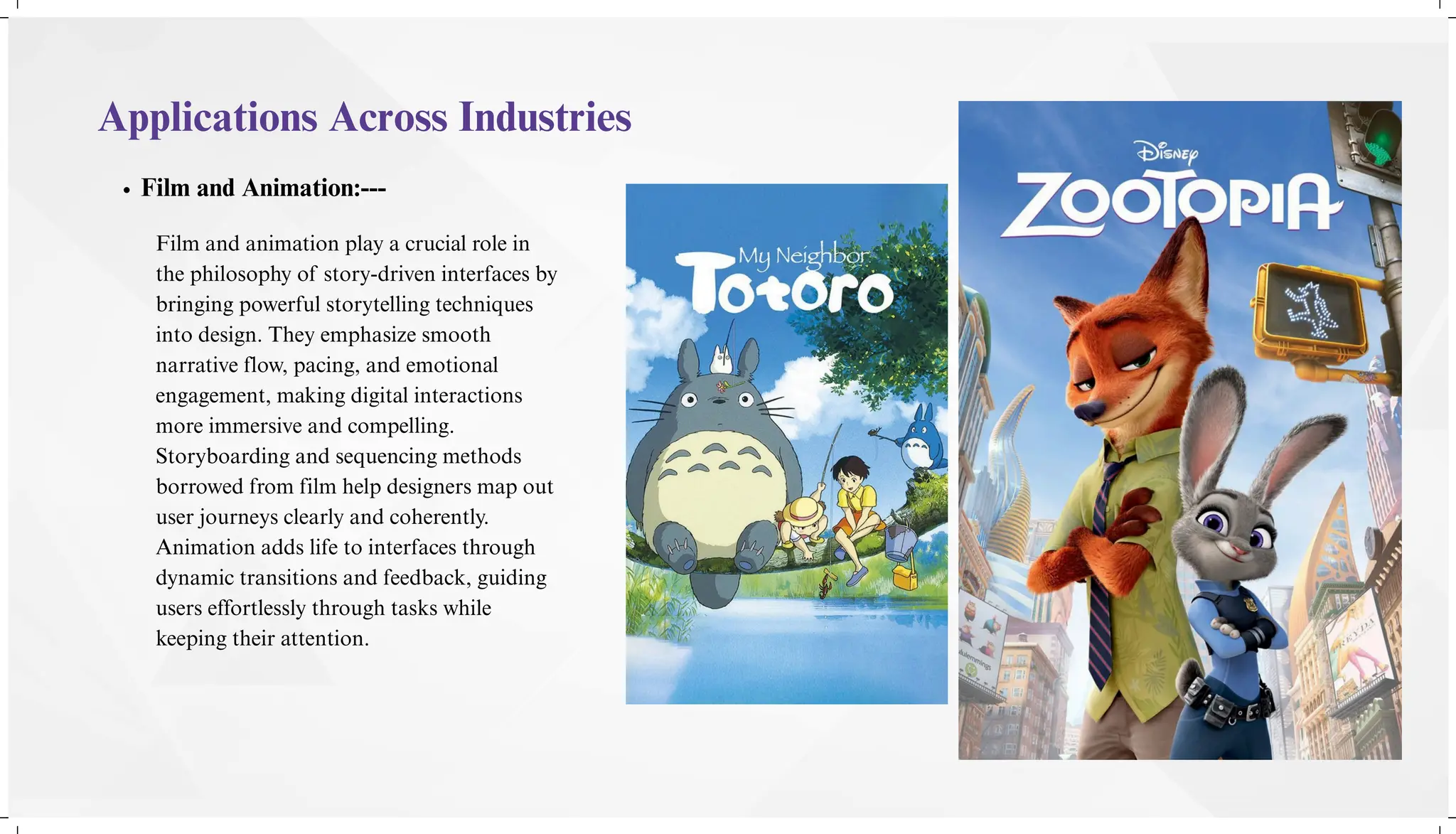 Applications Across Industries
Film and Animation:---
Film and animation play a crucial role in
the philosophy of story-driven interfaces by
bringing powerful storytelling techniques
into design. They emphasize smooth
narrative flow, pacing, and emotional
engagement, making digital interactions
more immersive and compelling.
Storyboarding and sequencing methods
borrowed from film help designers map out
user journeys clearly and coherently.
Animation adds life to interfaces through
dynamic transitions and feedback, guiding
users effortlessly through tasks while
keeping their attention.
 