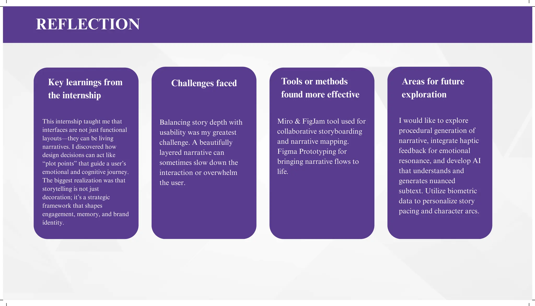 Key learnings from
the internship
Challenges faced Tools or methods
found more effective
Areas for future
exploration
This internship taught me that
interfaces are not just functional
layouts—they can be living
narratives. I discovered how
design decisions can act like
“plot points” that guide a user’s
emotional and cognitive journey.
The biggest realization was that
storytelling is not just
decoration; it’s a strategic
framework that shapes
engagement, memory, and brand
identity.
Miro & FigJam tool used for
collaborative storyboarding
and narrative mapping.
Figma Prototyping for
bringing narrative flows to
life.
Balancing story depth with
usability was my greatest
challenge. A beautifully
layered narrative can
sometimes slow down the
interaction or overwhelm
the user.
I would like to explore
procedural generation of
narrative, integrate haptic
feedback for emotional
resonance, and develop AI
that understands and
generates nuanced
subtext. Utilize biometric
data to personalize story
pacing and character arcs.
REFLECTION
 