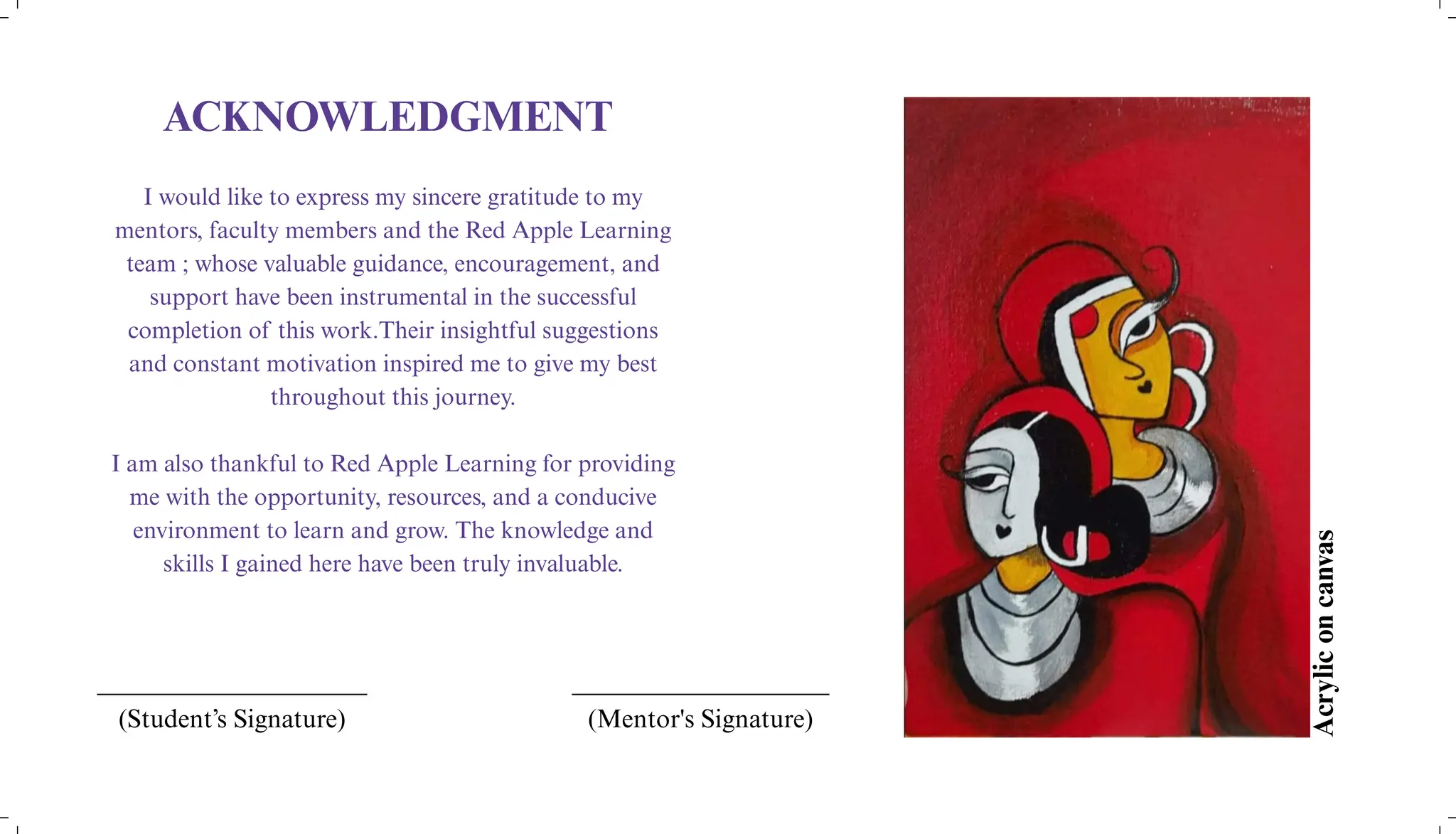 ACKNOWLEDGMENT
I would like to express my sincere gratitude to my
mentors, faculty members and the Red Apple Learning
team ; whose valuable guidance, encouragement, and
support have been instrumental in the successful
completion of this work.Their insightful suggestions
and constant motivation inspired me to give my best
throughout this journey.
I am also thankful to Red Apple Learning for providing
me with the opportunity, resources, and a conducive
environment to learn and grow. The knowledge and
skills I gained here have been truly invaluable.
____________________
(Mentor's Signature)
_____________________
(Student’s Signature)
Acrylic
on
canvas
 