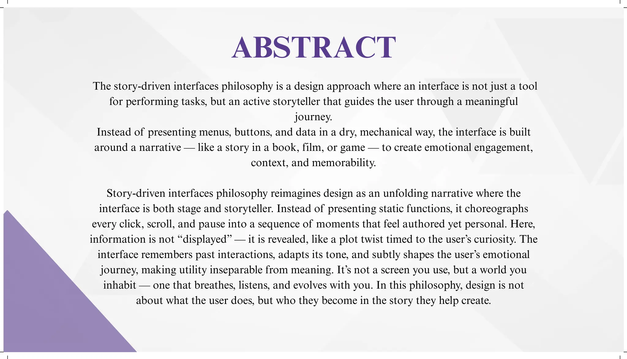 The story-driven interfaces philosophy is a design approach where an interface is not just a tool
for performing tasks, but an active storyteller that guides the user through a meaningful
journey.
Instead of presenting menus, buttons, and data in a dry, mechanical way, the interface is built
around a narrative — like a story in a book, film, or game — to create emotional engagement,
context, and memorability.
Story-driven interfaces philosophy reimagines design as an unfolding narrative where the
interface is both stage and storyteller. Instead of presenting static functions, it choreographs
every click, scroll, and pause into a sequence of moments that feel authored yet personal. Here,
information is not “displayed” — it is revealed, like a plot twist timed to the user’s curiosity. The
interface remembers past interactions, adapts its tone, and subtly shapes the user’s emotional
journey, making utility inseparable from meaning. It’s not a screen you use, but a world you
inhabit — one that breathes, listens, and evolves with you. In this philosophy, design is not
about what the user does, but who they become in the story they help create.
ABSTRACT
 