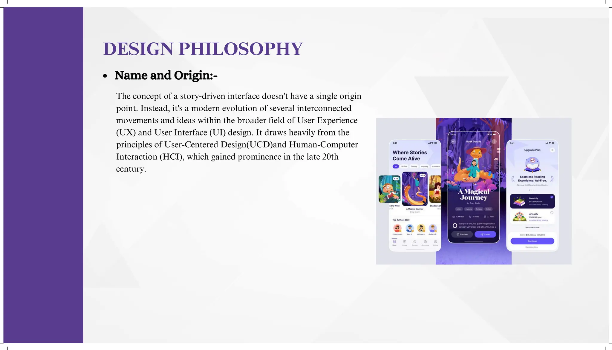 The concept of a story-driven interface doesn't have a single origin
point. Instead, it's a modern evolution of several interconnected
movements and ideas within the broader field of User Experience
(UX) and User Interface (UI) design. It draws heavily from the
principles of User-Centered Design(UCD)and Human-Computer
Interaction (HCI), which gained prominence in the late 20th
century.
DESIGN PHILOSOPHY
Name and Origin:-
 
