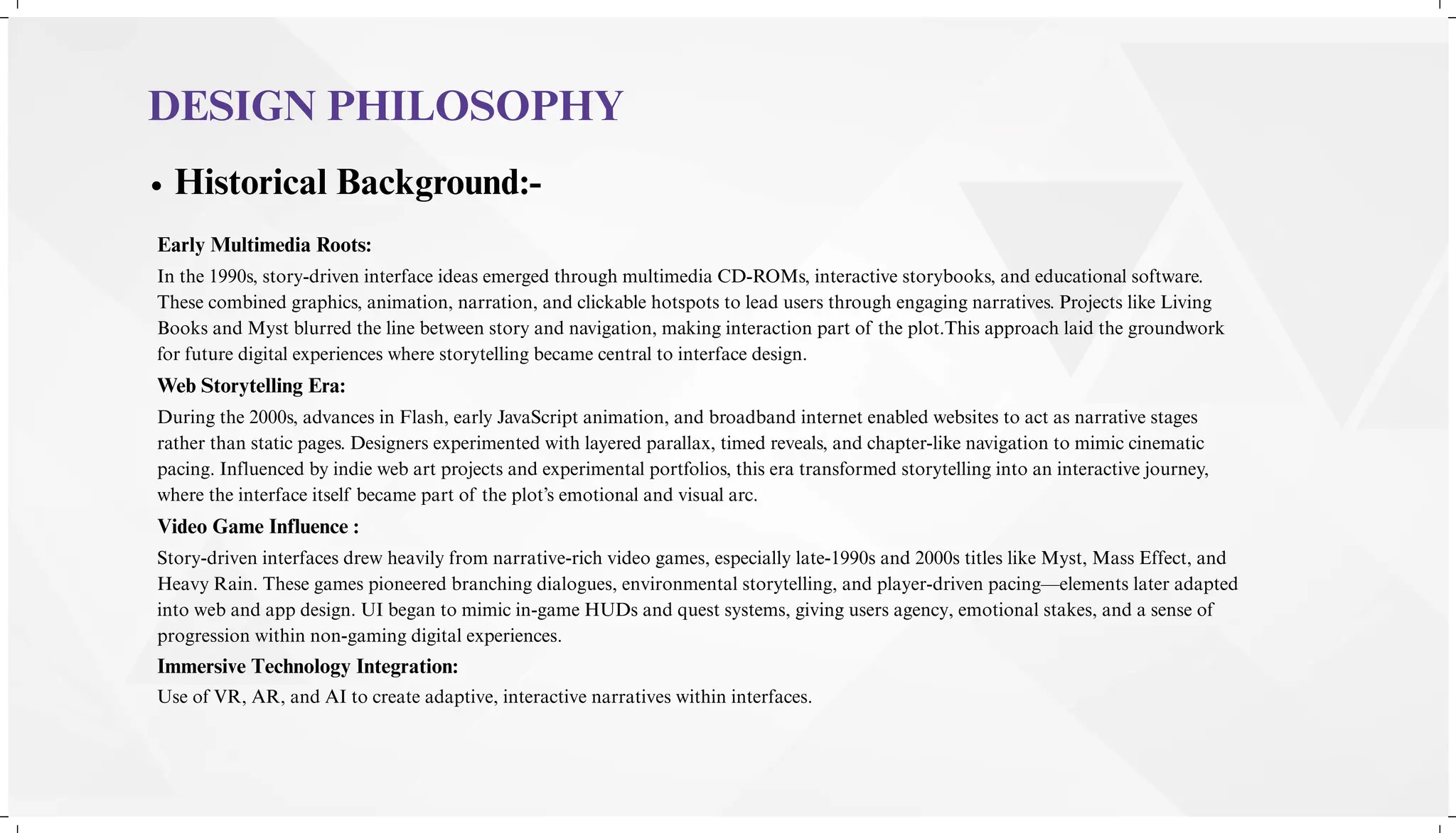 Historical Background:-
DESIGN PHILOSOPHY
Early Multimedia Roots:
Web Storytelling Era:
Video Game Influence :
Immersive Technology Integration:
Use of VR, AR, and AI to create adaptive, interactive narratives within interfaces.
In the 1990s, story-driven interface ideas emerged through multimedia CD-ROMs, interactive storybooks, and educational software.
These combined graphics, animation, narration, and clickable hotspots to lead users through engaging narratives. Projects like Living
Books and Myst blurred the line between story and navigation, making interaction part of the plot.This approach laid the groundwork
for future digital experiences where storytelling became central to interface design.
During the 2000s, advances in Flash, early JavaScript animation, and broadband internet enabled websites to act as narrative stages
rather than static pages. Designers experimented with layered parallax, timed reveals, and chapter-like navigation to mimic cinematic
pacing. Influenced by indie web art projects and experimental portfolios, this era transformed storytelling into an interactive journey,
where the interface itself became part of the plot’s emotional and visual arc.
Story-driven interfaces drew heavily from narrative-rich video games, especially late-1990s and 2000s titles like Myst, Mass Effect, and
Heavy Rain. These games pioneered branching dialogues, environmental storytelling, and player-driven pacing—elements later adapted
into web and app design. UI began to mimic in-game HUDs and quest systems, giving users agency, emotional stakes, and a sense of
progression within non-gaming digital experiences.
 