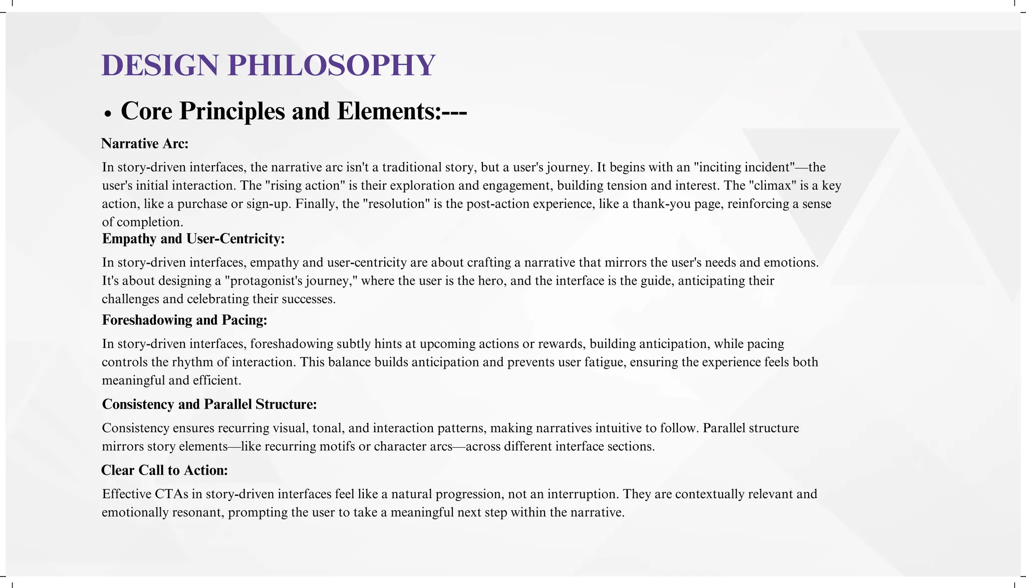 DESIGN PHILOSOPHY
Core Principles and Elements:---
Narrative Arc:
In story-driven interfaces, the narrative arc isn't a traditional story, but a user's journey. It begins with an "inciting incident"—the
user's initial interaction. The "rising action" is their exploration and engagement, building tension and interest. The "climax" is a key
action, like a purchase or sign-up. Finally, the "resolution" is the post-action experience, like a thank-you page, reinforcing a sense
of completion.
Empathy and User-Centricity:
In story-driven interfaces, empathy and user-centricity are about crafting a narrative that mirrors the user's needs and emotions.
It's about designing a "protagonist's journey," where the user is the hero, and the interface is the guide, anticipating their
challenges and celebrating their successes.
Foreshadowing and Pacing:
In story-driven interfaces, foreshadowing subtly hints at upcoming actions or rewards, building anticipation, while pacing
controls the rhythm of interaction. This balance builds anticipation and prevents user fatigue, ensuring the experience feels both
meaningful and efficient.
Consistency and Parallel Structure:
Consistency ensures recurring visual, tonal, and interaction patterns, making narratives intuitive to follow. Parallel structure
mirrors story elements—like recurring motifs or character arcs—across different interface sections.
Clear Call to Action:
Effective CTAs in story-driven interfaces feel like a natural progression, not an interruption. They are contextually relevant and
emotionally resonant, prompting the user to take a meaningful next step within the narrative.
 