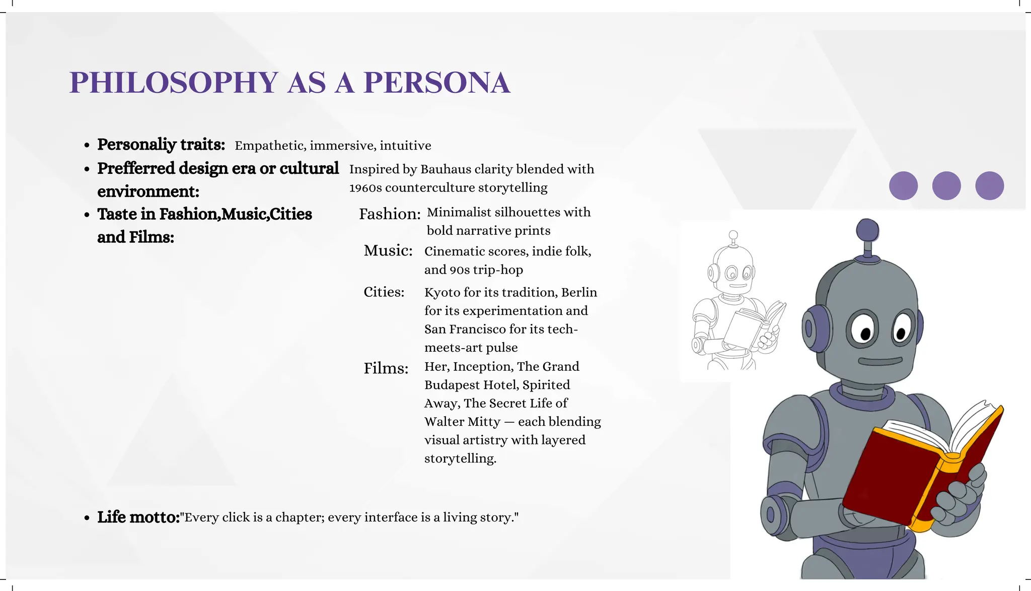 PHILOSOPHY AS A PERSONA
Personaliy traits:
Prefferred design era or cultural
environment:
Taste in Fashion,Music,Cities
and Films:
Life motto:
Empathetic, immersive, intuitive
Inspired by Bauhaus clarity blended with
1960s counterculture storytelling
Fashion: Minimalist silhouettes with
bold narrative prints
Music: Cinematic scores, indie folk,
and 90s trip-hop
Cities: Kyoto for its tradition, Berlin
for its experimentation and
San Francisco for its tech-
meets-art pulse
Films:
"Every click is a chapter; every interface is a living story."
Her, Inception, The Grand
Budapest Hotel, Spirited
Away, The Secret Life of
Walter Mitty — each blending
visual artistry with layered
storytelling.
 