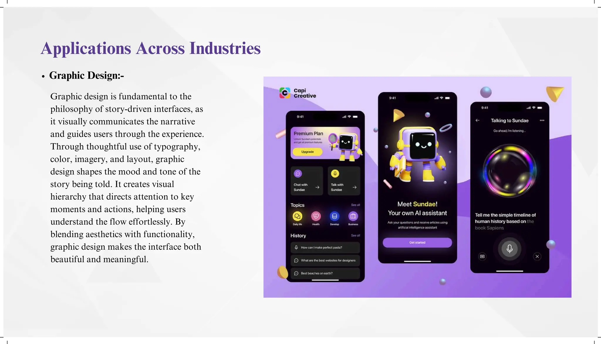 Applications Across Industries
Graphic Design:-
Graphic design is fundamental to the
philosophy of story-driven interfaces, as
it visually communicates the narrative
and guides users through the experience.
Through thoughtful use of typography,
color, imagery, and layout, graphic
design shapes the mood and tone of the
story being told. It creates visual
hierarchy that directs attention to key
moments and actions, helping users
understand the flow effortlessly. By
blending aesthetics with functionality,
graphic design makes the interface both
beautiful and meaningful.
 