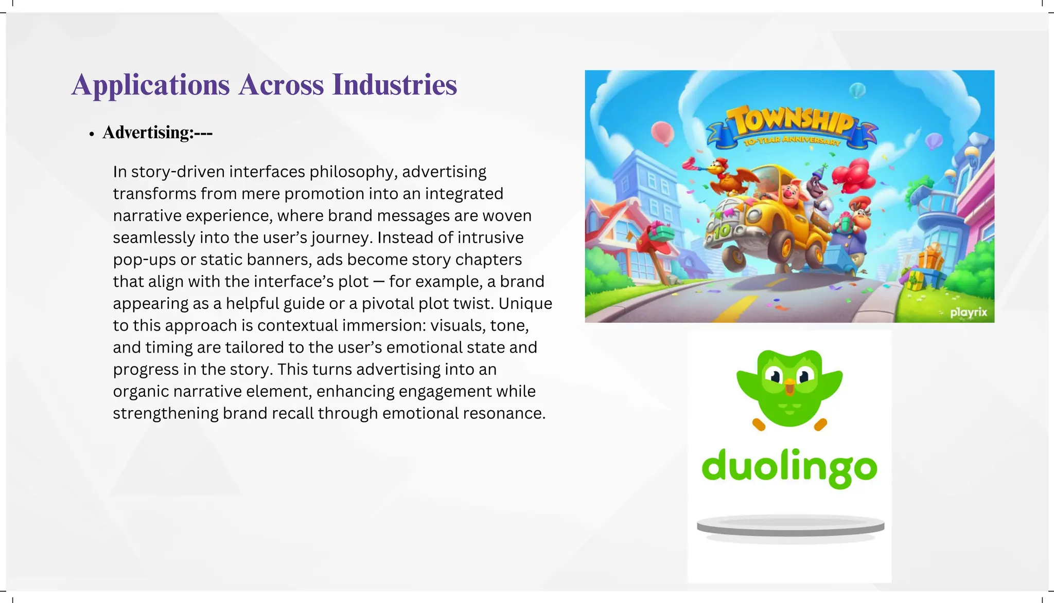 Applications Across Industries
Advertising:---
In story-driven interfaces philosophy, advertising
transforms from mere promotion into an integrated
narrative experience, where brand messages are woven
seamlessly into the user’s journey. Instead of intrusive
pop-ups or static banners, ads become story chapters
that align with the interface’s plot — for example, a brand
appearing as a helpful guide or a pivotal plot twist. Unique
to this approach is contextual immersion: visuals, tone,
and timing are tailored to the user’s emotional state and
progress in the story. This turns advertising into an
organic narrative element, enhancing engagement while
strengthening brand recall through emotional resonance.
 